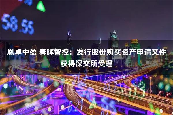 恩卓中盈 春暉智控：發行股份購買資產申請文件獲得深交所受理